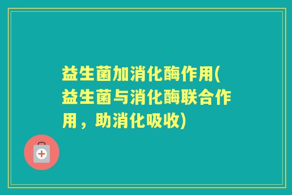 益生菌加消化酶作用(益生菌与消化酶联合作用,助消化吸收) 益生菌加消化酶作用(益生菌与消化酶联合作用,助消化吸收)