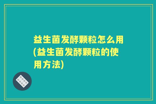 益生菌发酵颗粒怎么用(益生菌发酵颗粒的使用方法) 益生菌发酵颗粒怎么用(益生菌发酵颗粒的使用方法)
