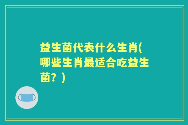 益生菌代表什么生肖(哪些生肖适合吃益生菌?) 益生菌代表什么生肖(哪些生肖适合吃益生菌?)