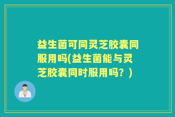 益生菌可同灵芝胶囊同服用吗(益生菌能与灵芝胶囊同时服用吗?) 益生菌可同灵芝胶囊同服用吗(益生菌能与灵芝胶囊同时服用吗?)