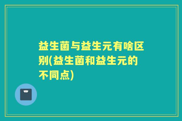益生菌与益生元有啥区别(益生菌和益生元的不同点) 益生菌与益生元有啥区别(益生菌和益生元的不同点)