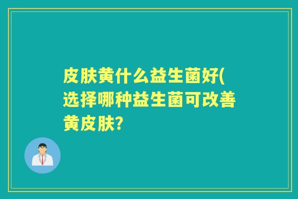 黄什么益生菌好(选择哪种益生菌可改善黄? 黄什么益生菌好(选择哪种益生菌可改善黄?