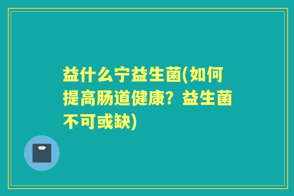 益什么宁益生菌(如何提高肠道健康?益生菌不可或缺) 益什么宁益生菌(如何提高肠道健康?益生菌不可或缺)