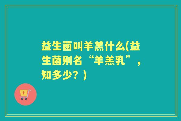 益生菌叫羊羔什么(益生菌别名“羊羔乳”,知多少?) 益生菌叫羊羔什么(益生菌别名“羊羔乳”,知多少?)
