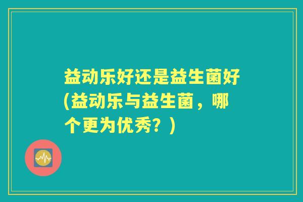 益动乐好还是益生菌好(益动乐与益生菌,哪个更为优秀?) 益动乐好还是益生菌好(益动乐与益生菌,哪个更为优秀?)