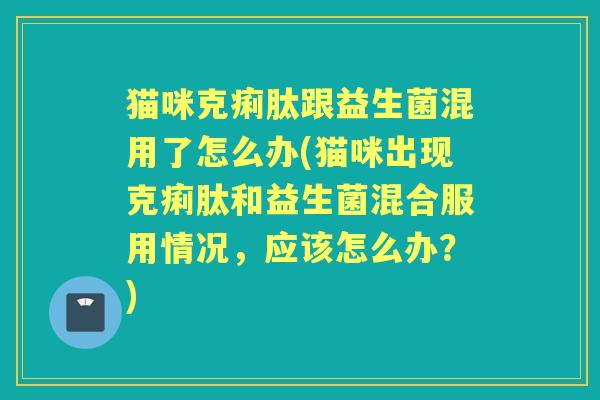 猫咪克痢肽跟益生菌混用了怎么办(猫咪出现克痢肽和益生菌混合服用情况,应该怎么办?) 猫咪克痢肽跟益生菌混用了怎么办(猫咪出现克痢肽和益生菌混合服用情况,应该怎么办?)