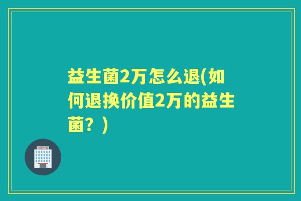 益生菌2万怎么退(如何退换价值2万的益生菌？)
