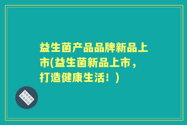 益生菌产品品牌新品上市(益生菌新品上市,打造健康生活!) 益生菌产品品牌新品上市(益生菌新品上市,打造健康生活!)