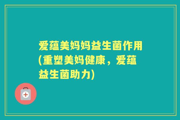 爱蕴美妈妈益生菌作用(重塑美妈健康,爱蕴益生菌助力) 爱蕴美妈妈益生菌作用(重塑美妈健康,爱蕴益生菌助力)