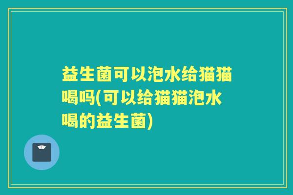 益生菌可以泡水给猫猫喝吗(可以给猫猫泡水喝的益生菌) 益生菌可以泡水给猫猫喝吗(可以给猫猫泡水喝的益生菌)