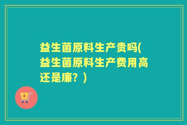 益生菌原料生产贵吗(益生菌原料生产费用高还是廉?) 益生菌原料生产贵吗(益生菌原料生产费用高还是廉?)