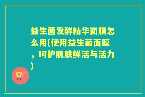 益生菌发酵精华面膜怎么用(使用益生菌面膜,呵护鲜活与活力) 益生菌发酵精华面膜怎么用(使用益生菌面膜,呵护鲜活与活力)