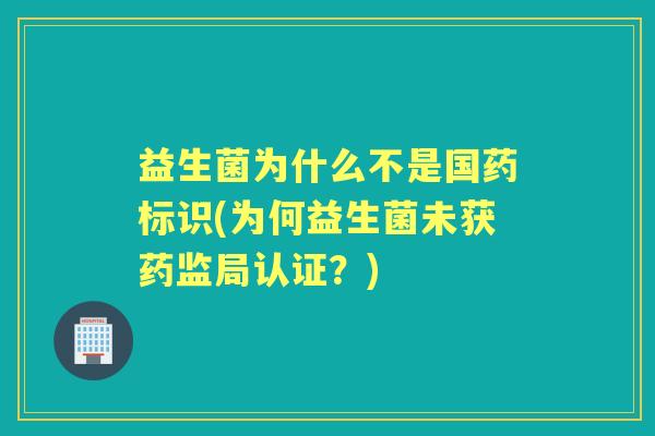 益生菌为什么不是国药标识(为何益生菌未获药监局认证？)