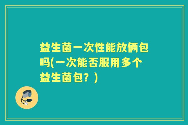 益生菌一次性能放俩包吗(一次能否服用多个益生菌包?) 益生菌一次性能放俩包吗(一次能否服用多个益生菌包?)