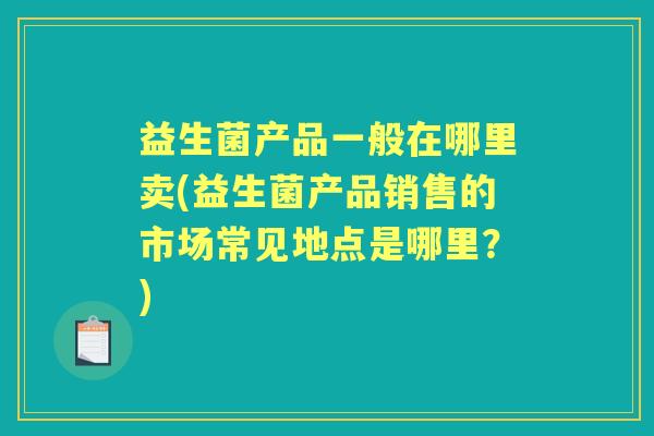 益生菌产品一般在哪里卖(益生菌产品销售的市场常见地点是哪里？)
