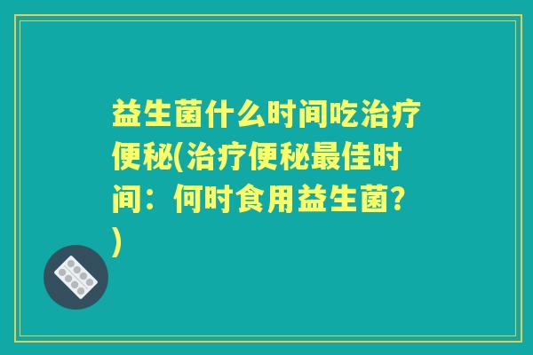 益生菌什么时间吃(佳时间:何时食用益生菌?) 益生菌什么时间吃(佳时间:何时食用益生菌?)
