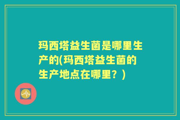 玛西塔益生菌是哪里生产的(玛西塔益生菌的生产地点在哪里?) 玛西塔益生菌是哪里生产的(玛西塔益生菌的生产地点在哪里?)
