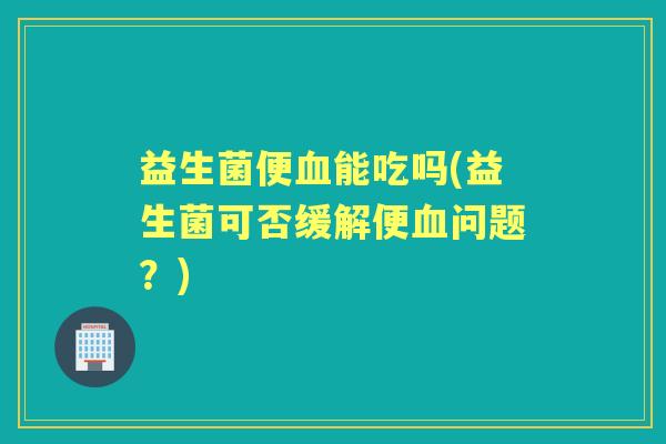 益生菌便能吃吗(益生菌可否缓解便问题?) 益生菌便能吃吗(益生菌可否缓解便问题?)