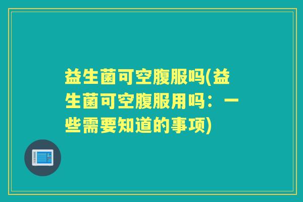 益生菌可空腹服吗(益生菌可空腹服用吗:一些需要知道的事项) 益生菌可空腹服吗(益生菌可空腹服用吗:一些需要知道的事项)