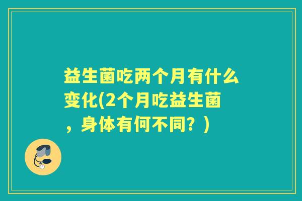 益生菌吃两个月有什么变化(2个月吃益生菌，身体有何不同？)