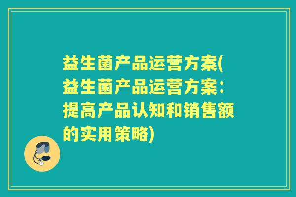 益生菌产品运营方案(益生菌产品运营方案：提高产品认知和销售额的实用策略)