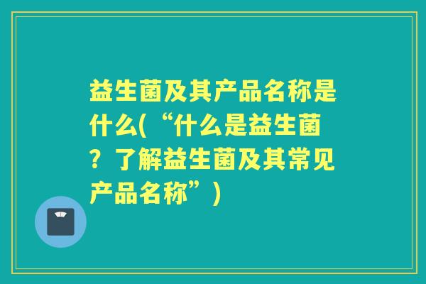 益生菌及其产品名称是什么(“什么是益生菌？了解益生菌及其常见产品名称”)