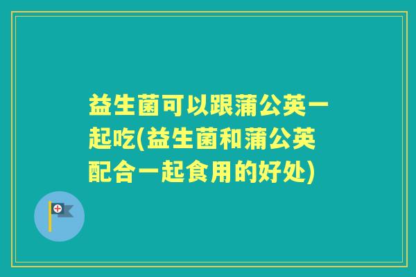 益生菌可以跟蒲公英一起吃(益生菌和蒲公英配合一起食用的好处) 益生菌可以跟蒲公英一起吃(益生菌和蒲公英配合一起食用的好处)