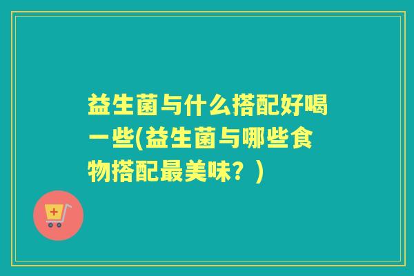 益生菌与什么搭配好喝一些(益生菌与哪些食物搭配美味?) 益生菌与什么搭配好喝一些(益生菌与哪些食物搭配美味?)