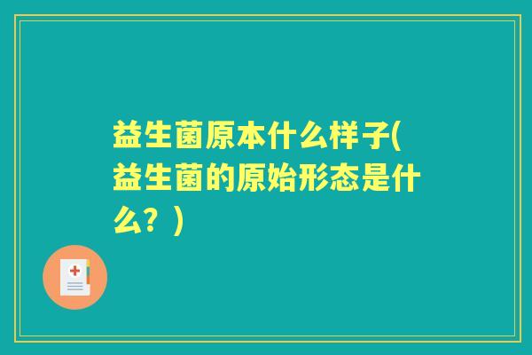 益生菌原本什么样子(益生菌的原始形态是什么？)
