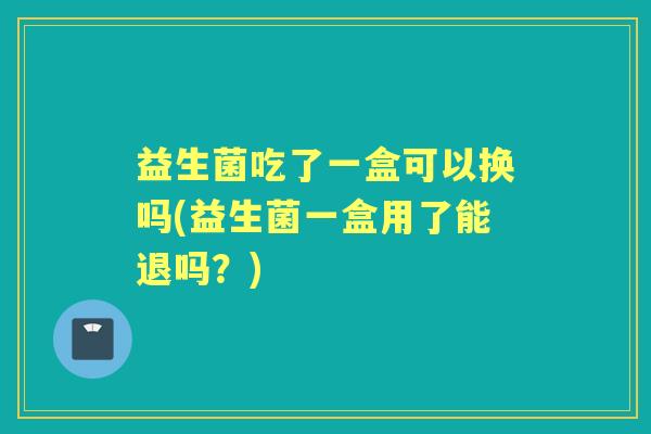 益生菌吃了一盒可以换吗(益生菌一盒用了能退吗?) 益生菌吃了一盒可以换吗(益生菌一盒用了能退吗?)