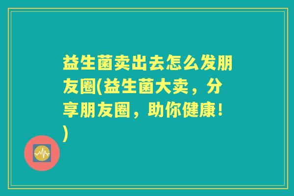 益生菌卖出去怎么发朋友圈(益生菌大卖,分享朋友圈,助你健康!) 益生菌卖出去怎么发朋友圈(益生菌大卖,分享朋友圈,助你健康!)