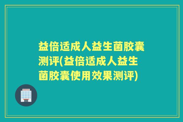 益倍适成人益生菌胶囊测评(益倍适成人益生菌胶囊使用效果测评) 益倍适成人益生菌胶囊测评(益倍适成人益生菌胶囊使用效果测评)