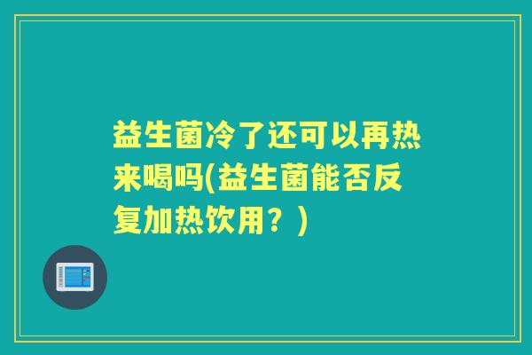益生菌冷了还可以再热来喝吗(益生菌能否反复加热饮用?) 益生菌冷了还可以再热来喝吗(益生菌能否反复加热饮用?)