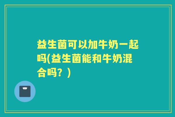 益生菌可以加牛奶一起吗(益生菌能和牛奶混合吗？)