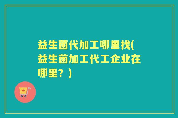 益生菌代加工哪里找(益生菌加工代工企业在哪里？)