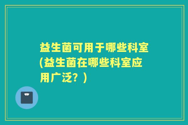 益生菌可用于哪些科室(益生菌在哪些科室应用广泛?) 益生菌可用于哪些科室(益生菌在哪些科室应用广泛?)