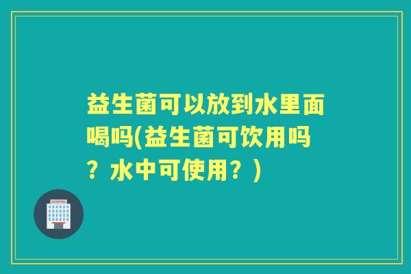 益生菌可以放到水里面喝吗(益生菌可饮用吗?水中可使用?) 益生菌可以放到水里面喝吗(益生菌可饮用吗?水中可使用?)