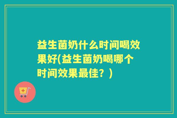 益生菌奶什么时间喝效果好(益生菌奶喝哪个时间效果佳？)