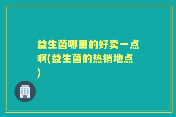 益生菌哪里的好卖一点啊(益生菌的热销地点)