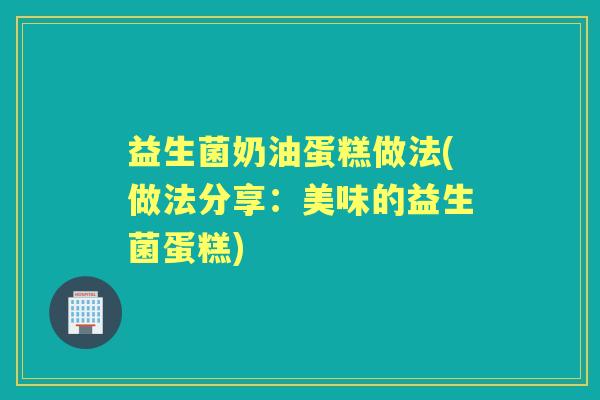 益生菌奶油蛋糕做法(做法分享:美味的益生菌蛋糕) 益生菌奶油蛋糕做法(做法分享:美味的益生菌蛋糕)
