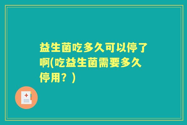 益生菌吃多久可以停了啊(吃益生菌需要多久停用?) 益生菌吃多久可以停了啊(吃益生菌需要多久停用?)