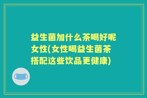 益生菌加什么茶喝好呢女性(女性喝益生菌茶搭配这些饮品更健康)