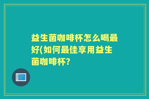 益生菌咖啡杯怎么喝好(如何佳享用益生菌咖啡杯? 益生菌咖啡杯怎么喝好(如何佳享用益生菌咖啡杯?