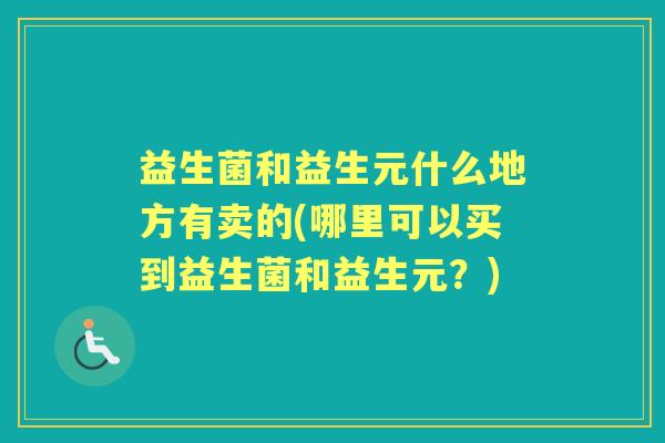 益生菌和益生元什么地方有卖的(哪里可以买到益生菌和益生元?) 益生菌和益生元什么地方有卖的(哪里可以买到益生菌和益生元?)