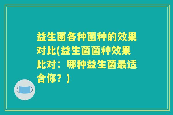 益生菌各种菌种的效果对比(益生菌菌种效果比对：哪种益生菌适合你？)