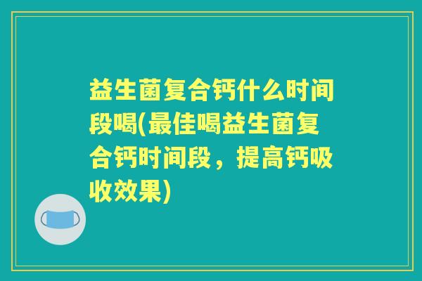益生菌复合钙什么时间段喝(佳喝益生菌复合钙时间段,提高钙吸收效果) 益生菌复合钙什么时间段喝(佳喝益生菌复合钙时间段,提高钙吸收效果)