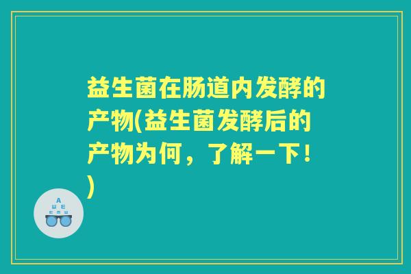 益生菌在肠道内发酵的产物(益生菌发酵后的产物为何,了解一下!) 益生菌在肠道内发酵的产物(益生菌发酵后的产物为何,了解一下!)