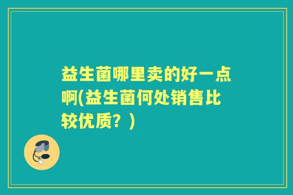 益生菌哪里卖的好一点啊(益生菌何处销售比较优质?) 益生菌哪里卖的好一点啊(益生菌何处销售比较优质?)