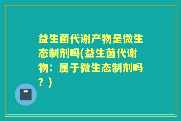 益生菌代谢产物是微生态制剂吗(益生菌代谢物:属于微生态制剂吗?) 益生菌代谢产物是微生态制剂吗(益生菌代谢物:属于微生态制剂吗?)