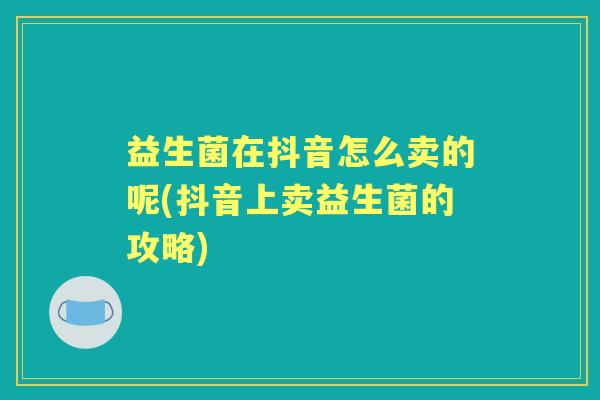 益生菌在抖音怎么卖的呢(抖音上卖益生菌的攻略) 益生菌在抖音怎么卖的呢(抖音上卖益生菌的攻略)